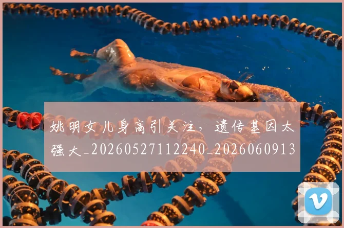 姚明女儿身高引关注,遗传基因太强大_20260527112240_20260609132930