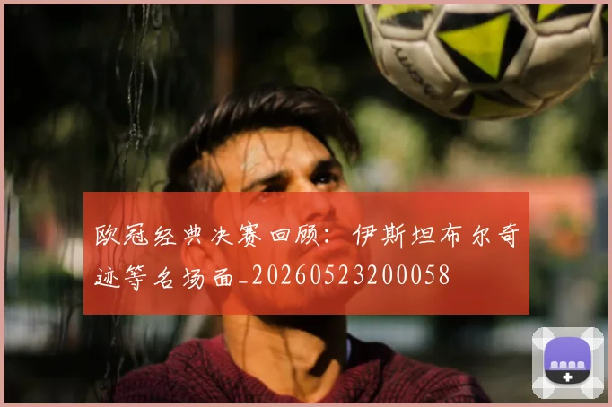 欧冠经典决赛回顾：伊斯坦布尔奇迹等名场面_20260523200058