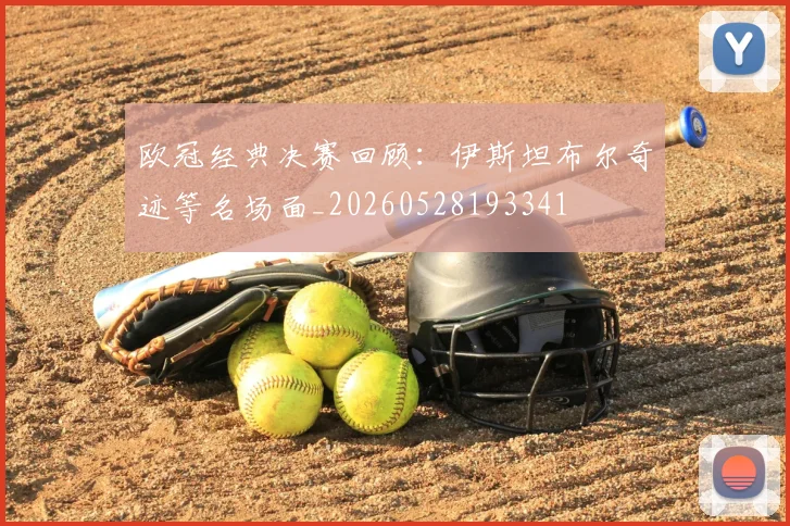 欧冠经典决赛回顾:伊斯坦布尔奇迹等名场面_20260528193341
