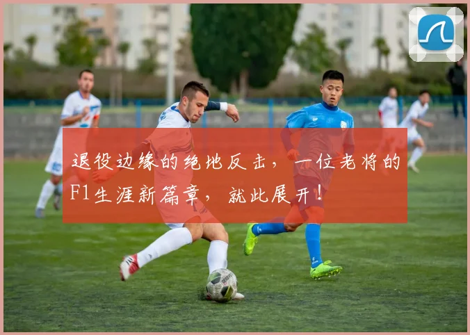 退役边缘的绝地反击，一位老将的F1生涯新篇章，就此展开！