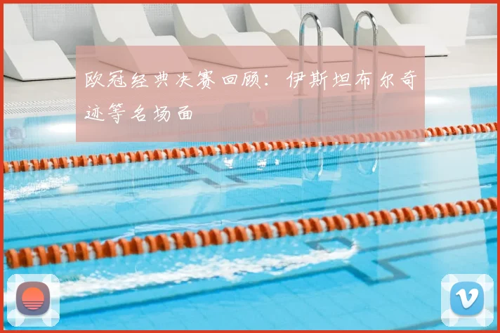 欧冠经典决赛回顾:伊斯坦布尔奇迹等名场面