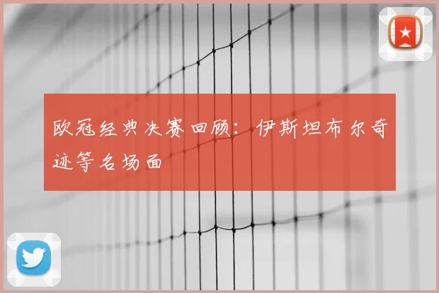 欧冠经典决赛回顾:伊斯坦布尔奇迹等名场面