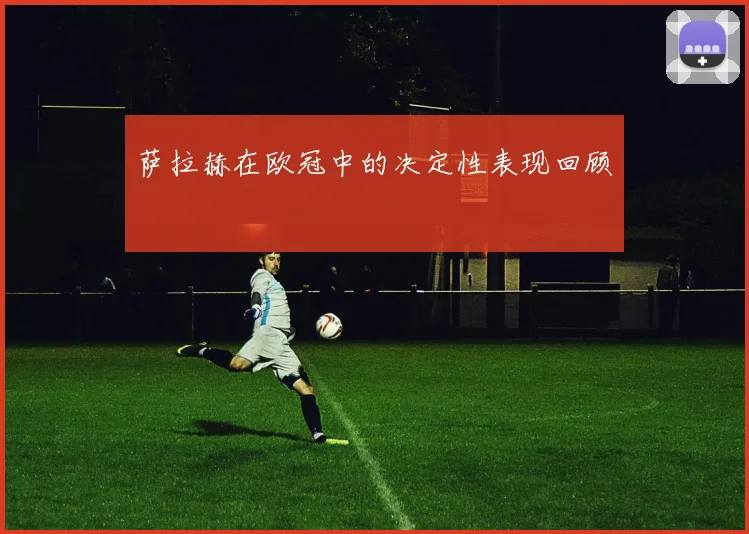 萨拉赫在欧冠中的决定性表现回顾