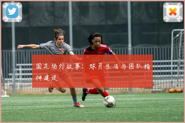 国足场外故事：球员生活与团队精神建设