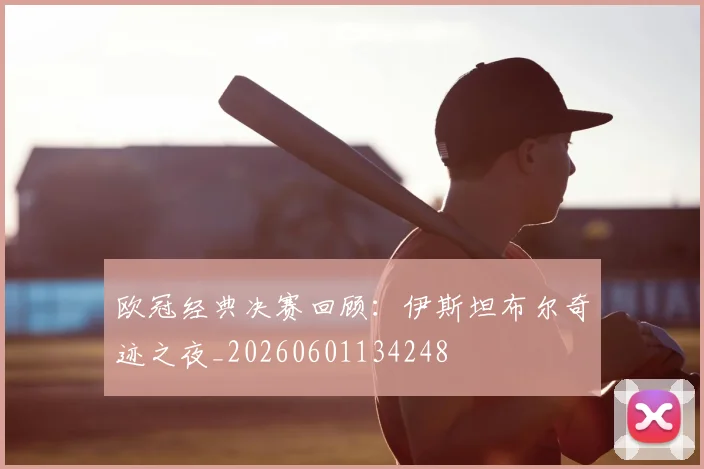 欧冠经典决赛回顾：伊斯坦布尔奇迹之夜_20260601134248