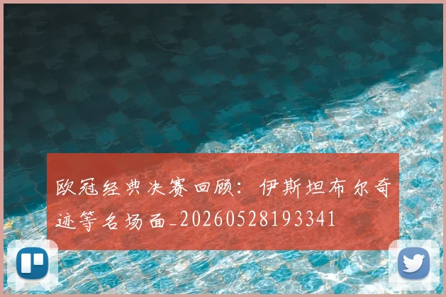 欧冠经典决赛回顾:伊斯坦布尔奇迹等名场面_20260528193341