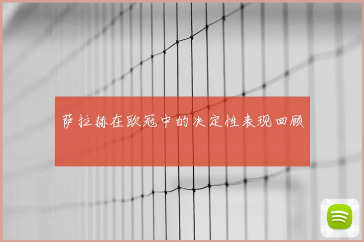萨拉赫在欧冠中的决定性表现回顾