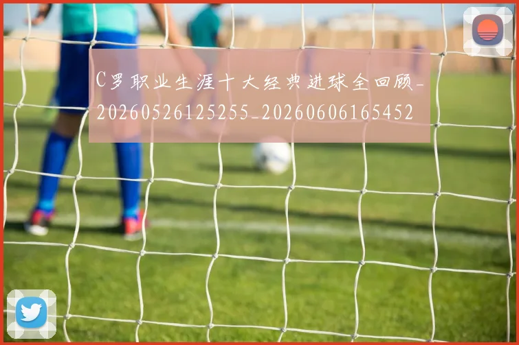 C罗职业生涯十大经典进球全回顾_20260526125255_20260606165452